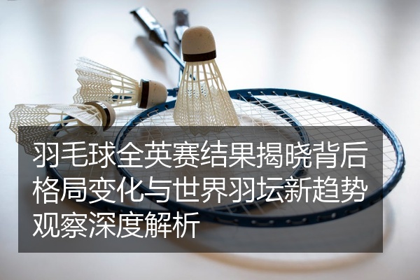 羽毛球全英赛结果揭晓背后格局变化与世界羽坛新趋势观察深度解析