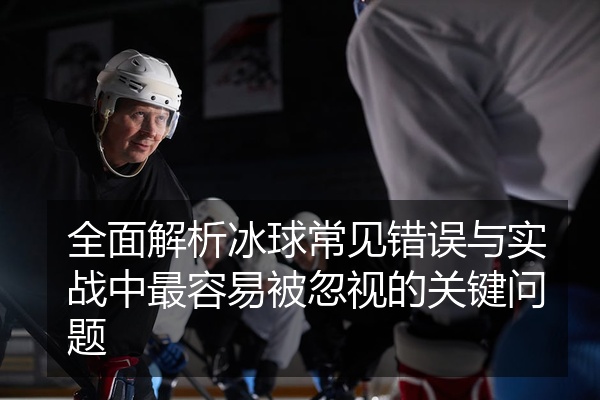 全面解析冰球常见错误与实战中最容易被忽视的关键问题