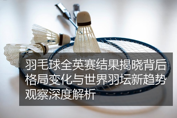 羽毛球全英赛结果揭晓背后格局变化与世界羽坛新趋势观察深度解析