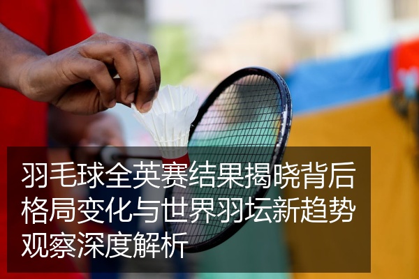 羽毛球全英赛结果揭晓背后格局变化与世界羽坛新趋势观察深度解析