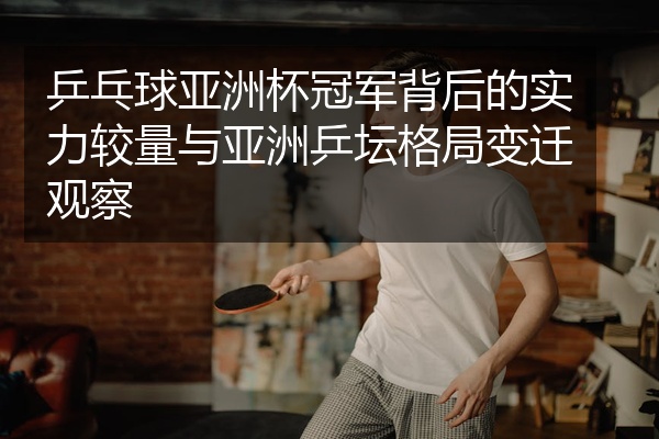 乒乓球亚洲杯冠军背后的实力较量与亚洲乒坛格局变迁观察