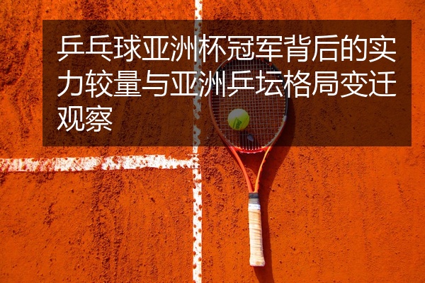 乒乓球亚洲杯冠军背后的实力较量与亚洲乒坛格局变迁观察