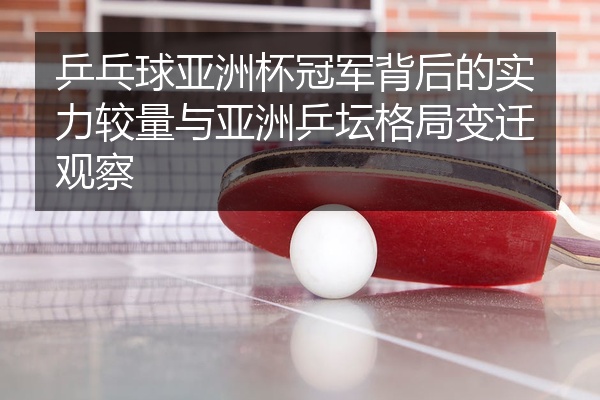 乒乓球亚洲杯冠军背后的实力较量与亚洲乒坛格局变迁观察