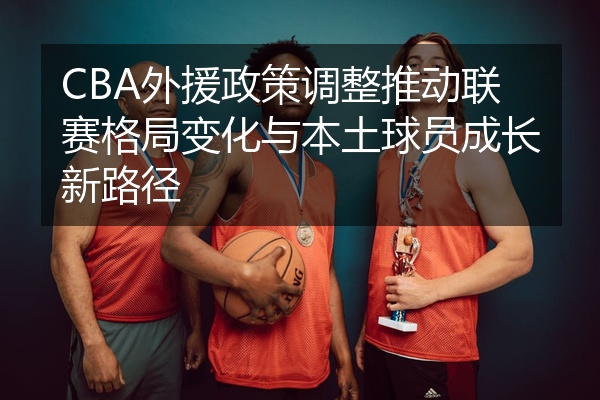 CBA外援政策调整推动联赛格局变化与本土球员成长新路径