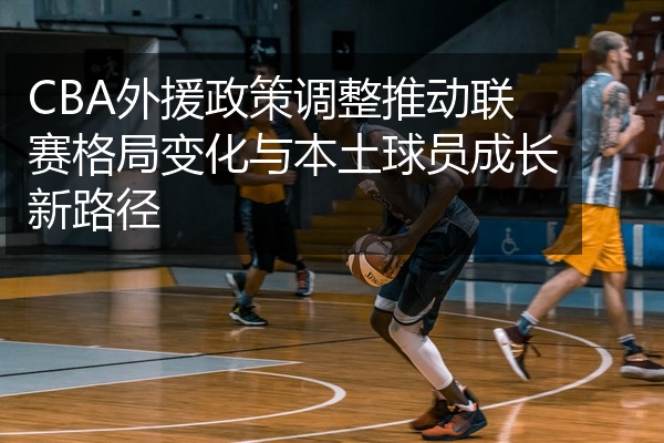 CBA外援政策调整推动联赛格局变化与本土球员成长新路径