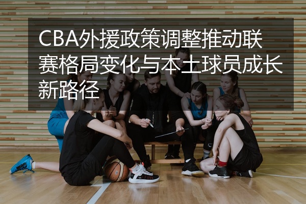 CBA外援政策调整推动联赛格局变化与本土球员成长新路径