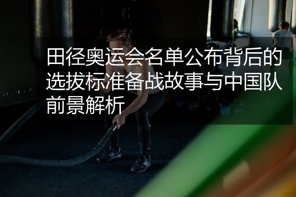 田径奥运会名单公布背后的选拔标准备战故事与中国队前景解析