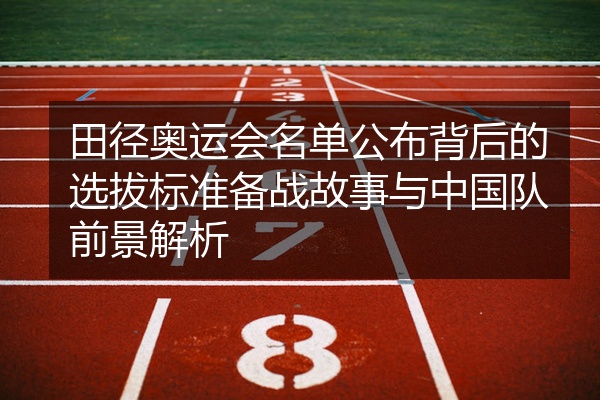 田径奥运会名单公布背后的选拔标准备战故事与中国队前景解析
