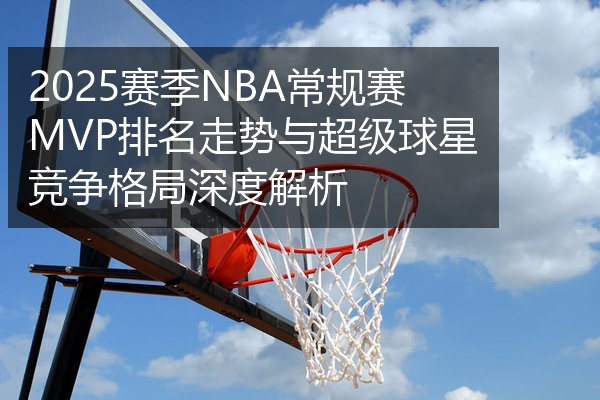2025赛季NBA常规赛MVP排名走势与超级球星竞争格局深度解析