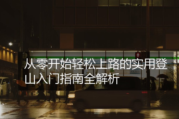 从零开始轻松上路的实用登山入门指南全解析
