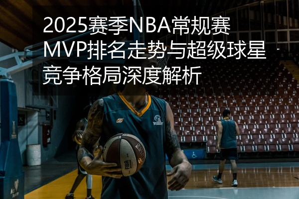 2025赛季NBA常规赛MVP排名走势与超级球星竞争格局深度解析