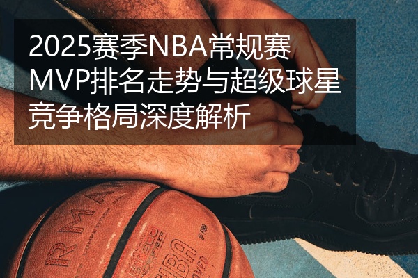 2025赛季NBA常规赛MVP排名走势与超级球星竞争格局深度解析