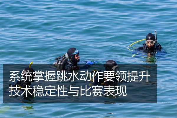 系统掌握跳水动作要领提升技术稳定性与比赛表现