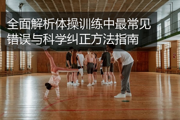 全面解析体操训练中最常见错误与科学纠正方法指南