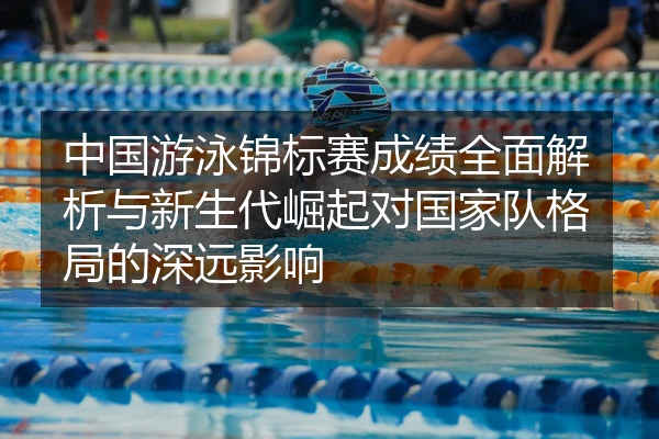 中国游泳锦标赛成绩全面解析与新生代崛起对国家队格局的深远影响