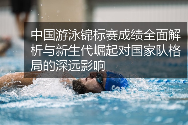 中国游泳锦标赛成绩全面解析与新生代崛起对国家队格局的深远影响