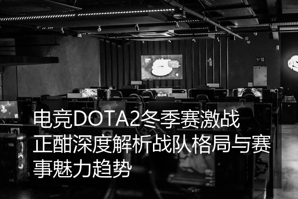 电竞DOTA2冬季赛激战正酣深度解析战队格局与赛事魅力趋势