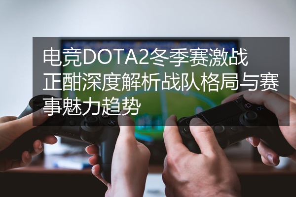 电竞DOTA2冬季赛激战正酣深度解析战队格局与赛事魅力趋势