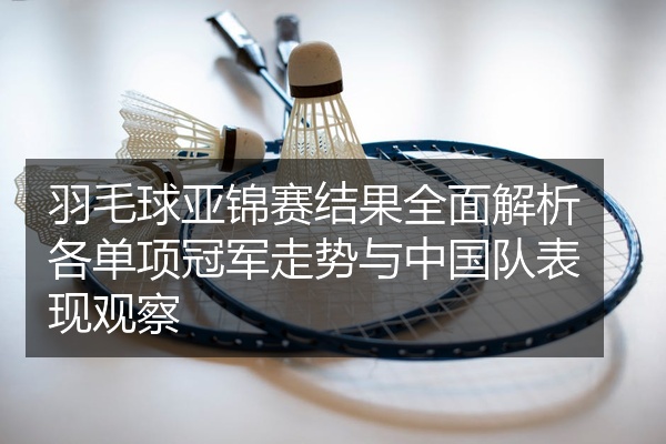 羽毛球亚锦赛结果全面解析各单项冠军走势与中国队表现观察