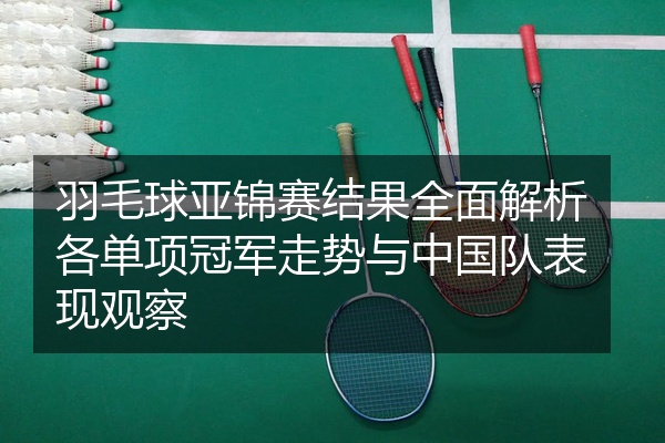 羽毛球亚锦赛结果全面解析各单项冠军走势与中国队表现观察