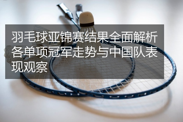 羽毛球亚锦赛结果全面解析各单项冠军走势与中国队表现观察
