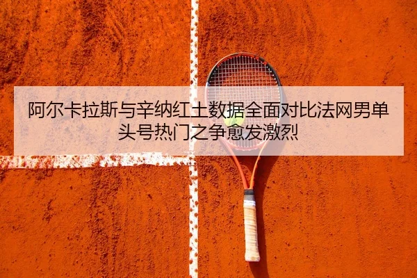 阿尔卡拉斯与辛纳红土数据全面对比法网男单头号热门之争愈发激烈